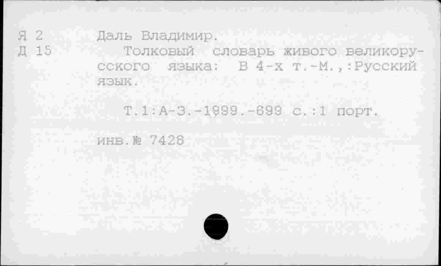 ﻿Я 2
Д 15
Даль Владимир.
Толковый словарь живого великорусского языка; В 4-х т.-М.Русский язык.
Т.1:А-3.-1999.-699 С.:1 порт.
инв.№ 7428